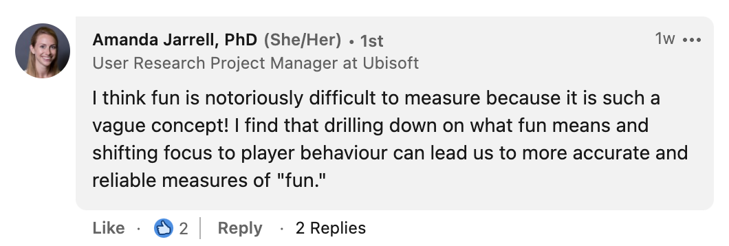 Amanda Jarrell:
I think fun is notoriosly difficult to measure because it is such a vague concept! I find that drilling down on what fun means and shifting focus to player behaviour can lead to more accurate and reliable measures of fun.