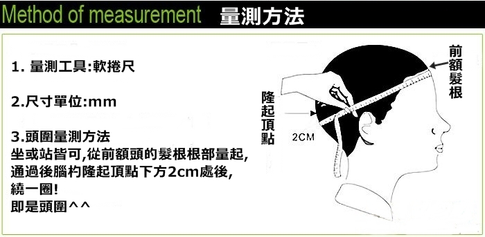 Method of measurement 量測方法1.量測工具:軟捲尺2.尺寸單位:mm3.頭圍量測方法2CM坐或站皆可,從頭的根部量起,通過後腦杓隆起頂點下方2cm處後,繞一圈!即是頭圍前額髮根