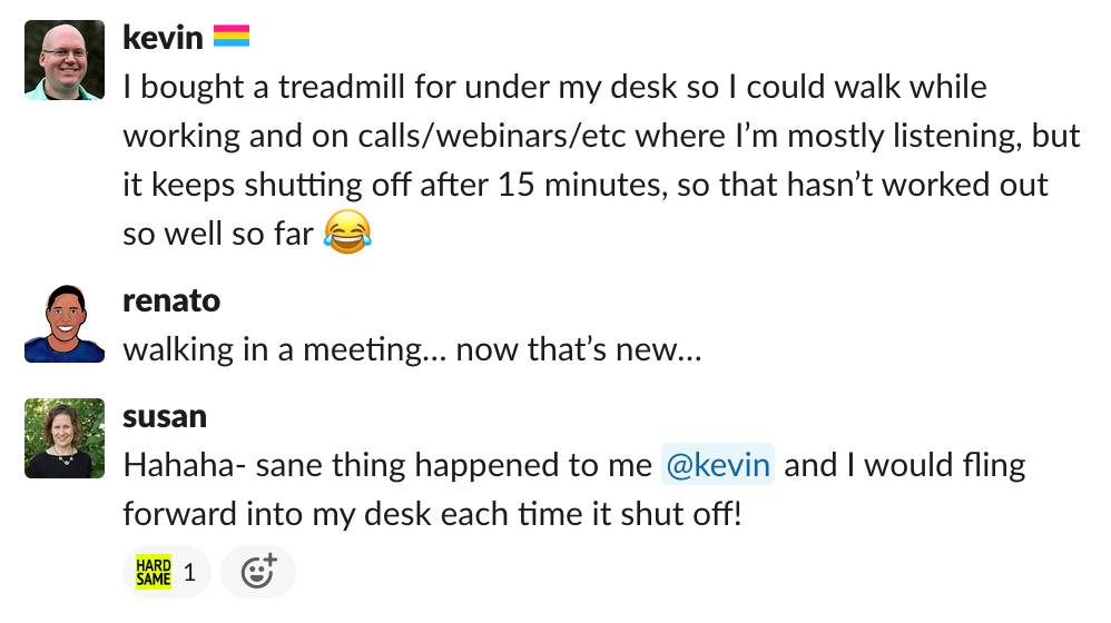 a screenshot of a Slack conversation. Kevin says "I bought a treadmill for under my desk so I could walk while working and on calls/webinars/etc where I'm mostly listening, but it keeps shutting off after 15 minutes, so that hasn't worked out so well so far." Renato replies "walking in a meeting… now that's new…" and Susan adds "hahaha - same thing happened to me kevin and I would fling forward into my desk each time it shut off!"