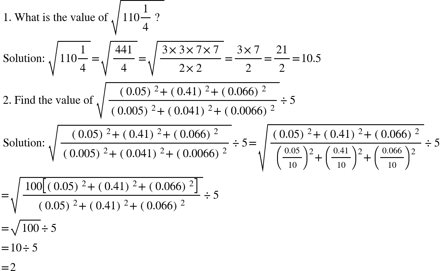 <math xmlns="http://www.w3.org/1998/Math/MathML"><mtext>&#xA0;1. What is the value of&#xA0;</mtext><msqrt><mn>110</mn><mfrac><mn>1</mn><mn>4</mn></mfrac><mtext>&#xA0;?&#xA0;</mtext></msqrt><mspace linebreak="newline"/><mtext>&#xA0;Solution:&#xA0;</mtext><msqrt><mn>110</mn><mfrac><mn>1</mn><mn>4</mn></mfrac></msqrt><mo>=</mo><msqrt><mfrac><mn>441</mn><mn>4</mn></mfrac></msqrt><mo>=</mo><msqrt><mfrac><mrow><mn>3</mn><mo>&#xD7;</mo><mn>3</mn><mo>&#xD7;</mo><mn>7</mn><mo>&#xD7;</mo><mn>7</mn></mrow><mrow><mn>2</mn><mo>&#xD7;</mo><mn>2</mn></mrow></mfrac></msqrt><mo>=</mo><mfrac><mrow><mn>3</mn><mo>&#xD7;</mo><mn>7</mn></mrow><mn>2</mn></mfrac><mo>=</mo><mfrac><mn>21</mn><mn>2</mn></mfrac><mo>=</mo><mn>10.5</mn><mspace linebreak="newline"/><mtext>&#xA0;2. Find the value of&#xA0;</mtext><msqrt><mfrac><mrow><mo>(</mo><mn>0.05</mn><msup><mo>)</mo><mn>2</mn></msup><mo>+</mo><mo>(</mo><mn>0.41</mn><msup><mo>)</mo><mn>2</mn></msup><mo>+</mo><mo>(</mo><mn>0.066</mn><msup><mo>)</mo><mn>2</mn></msup></mrow><mrow><mo>(</mo><mn>0.005</mn><msup><mo>)</mo><mn>2</mn></msup><mo>+</mo><mo>(</mo><mn>0.041</mn><msup><mo>)</mo><mn>2</mn></msup><mo>+</mo><mo>(</mo><mn>0.0066</mn><msup><mo>)</mo><mn>2</mn></msup></mrow></mfrac></msqrt><mo>&#xF7;</mo><mn>5</mn><mspace linebreak="newline"/><mtext>&#xA0;Solution:&#xA0;</mtext><msqrt><mfrac><mrow><mo>(</mo><mn>0.05</mn><msup><mo>)</mo><mn>2</mn></msup><mo>+</mo><mo>(</mo><mn>0.41</mn><msup><mo>)</mo><mn>2</mn></msup><mo>+</mo><mo>(</mo><mn>0.066</mn><msup><mo>)</mo><mn>2</mn></msup></mrow><mrow><mo>(</mo><mn>0.005</mn><msup><mo>)</mo><mn>2</mn></msup><mo>+</mo><mo>(</mo><mn>0.041</mn><msup><mo>)</mo><mn>2</mn></msup><mo>+</mo><mo>(</mo><mn>0.0066</mn><msup><mo>)</mo><mn>2</mn></msup></mrow></mfrac></msqrt><mo>&#xF7;</mo><mn>5</mn><mo>=</mo><msqrt><mfrac><mrow><mo>(</mo><mn>0.05</mn><msup><mo>)</mo><mn>2</mn></msup><mo>+</mo><mo>(</mo><mn>0.41</mn><msup><mo>)</mo><mn>2</mn></msup><mo>+</mo><mo>(</mo><mn>0.066</mn><msup><mo>)</mo><mn>2</mn></msup></mrow><mrow><msup><mfenced separators="|"><mfrac><mn>0.05</mn><mn>10</mn></mfrac></mfenced><mn>2</mn></msup><mo>+</mo><msup><mfenced separators="|"><mfrac><mn>0.41</mn><mn>10</mn></mfrac></mfenced><mn>2</mn></msup><mo>+</mo><msup><mfenced separators="|"><mfrac><mn>0.066</mn><mn>10</mn></mfrac></mfenced><mn>2</mn></msup></mrow></mfrac></msqrt><mo>&#xF7;</mo><mn>5</mn><mspace linebreak="newline"/><mo>=</mo><msqrt><mfrac><mrow><mn>100</mn><mfenced open="[" close="]" separators="|"><mrow><mo>(</mo><mn>0.05</mn><msup><mo>)</mo><mn>2</mn></msup><mo>+</mo><mo>(</mo><mn>0.41</mn><msup><mo>)</mo><mn>2</mn></msup><mo>+</mo><mo>(</mo><mn>0.066</mn><msup><mo>)</mo><mn>2</mn></msup></mrow></mfenced></mrow><mrow><mo>(</mo><mn>0.05</mn><msup><mo>)</mo><mn>2</mn></msup><mo>+</mo><mo>(</mo><mn>0.41</mn><msup><mo>)</mo><mn>2</mn></msup><mo>+</mo><mo>(</mo><mn>0.066</mn><msup><mo>)</mo><mn>2</mn></msup></mrow></mfrac></msqrt><mo>&#xF7;</mo><mn>5</mn><mspace linebreak="newline"/><mo>=</mo><msqrt><mn>100</mn></msqrt><mo>&#xF7;</mo><mn>5</mn><mspace linebreak="newline"/><mo>=</mo><mn>10</mn><mo>&#xF7;</mo><mn>5</mn><mspace linebreak="newline"/><mo>=</mo><mn>2</mn></math>