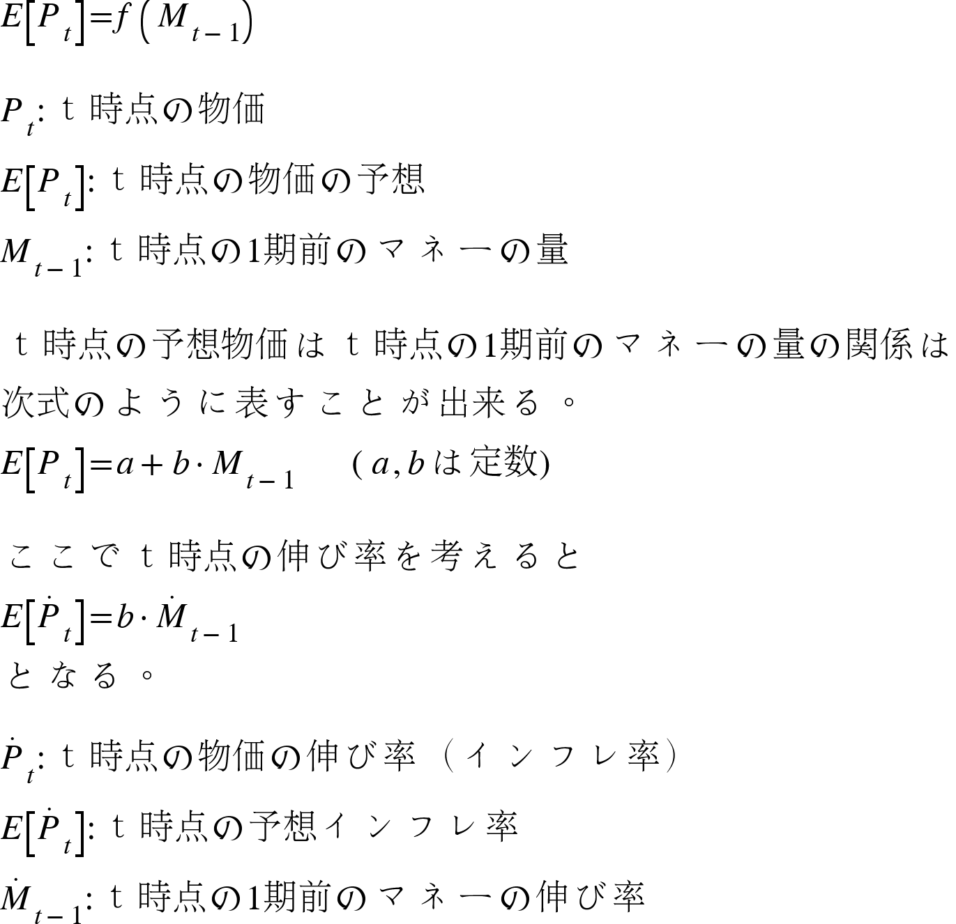 {"mathml":"<math style=\"font-family:stix;font-size:16px;\" xmlns=\"http://www.w3.org/1998/Math/MathML\"><mstyle mathsize=\"16px\"><mi>E</mi><mfenced open=\"[\" close=\"]\"><msub><mi>P</mi><mi>t</mi></msub></mfenced><mo>=</mo><mi>f</mi><mfenced><msub><mi>M</mi><mrow><mi>t</mi><mo>-</mo><mn>1</mn></mrow></msub></mfenced><mspace linebreak=\"newline\"/><mspace linebreak=\"newline\"/><msub><mi>P</mi><mi>t</mi></msub><mo>:</mo><mo>&#xFF54;</mo><mi>&#x6642;&#x70B9;</mi><mo>&#x306E;</mo><mi>&#x7269;&#x4FA1;</mi><mspace linebreak=\"newline\"/><mi>E</mi><mfenced open=\"[\" close=\"]\"><msub><mi>P</mi><mi>t</mi></msub></mfenced><mo>:</mo><mo>&#xFF54;</mo><mi>&#x6642;&#x70B9;</mi><mo>&#x306E;</mo><mi>&#x7269;&#x4FA1;</mi><mo>&#x306E;</mo><mi>&#x4E88;&#x60F3;</mi><mspace linebreak=\"newline\"/><msub><mi>M</mi><mrow><mi>t</mi><mo>-</mo><mn>1</mn></mrow></msub><mo>:</mo><mo>&#xFF54;</mo><mi>&#x6642;&#x70B9;</mi><mo>&#x306E;</mo><mn>1</mn><mi>&#x671F;&#x524D;</mi><mo>&#x306E;</mo><mo>&#x30DE;</mo><mo>&#x30CD;</mo><mo>&#x30FC;</mo><mo>&#x306E;</mo><mi mathvariant=\"normal\">&#x91CF;</mi><mspace linebreak=\"newline\"/><mspace linebreak=\"newline\"/><mo>&#xFF54;</mo><mi>&#x6642;&#x70B9;</mi><mo>&#x306E;</mo><mi>&#x4E88;&#x60F3;&#x7269;&#x4FA1;</mi><mo>&#x306F;</mo><mo>&#xFF54;</mo><mi>&#x6642;&#x70B9;</mi><mo>&#x306E;</mo><mn>1</mn><mi>&#x671F;&#x524D;</mi><mo>&#x306E;</mo><mo>&#x30DE;</mo><mo>&#x30CD;</mo><mo>&#x30FC;</mo><mo>&#x306E;</mo><mi mathvariant=\"normal\">&#x91CF;</mi><mo>&#x306E;</mo><mi>&#x95A2;&#x4FC2;</mi><mo>&#x306F;</mo><mspace linebreak=\"newline\"/><mi>&#x6B21;&#x5F0F;</mi><mo>&#x306E;</mo><mo>&#x3088;</mo><mo>&#x3046;</mo><mo>&#x306B;</mo><mi mathvariant=\"normal\">&#x8868;</mi><mo>&#x3059;</mo><mo>&#x3053;</mo><mo>&#x3068;</mo><mo>&#x304C;</mo><mi>&#x51FA;&#x6765;</mi><mo>&#x308B;</mo><mo>&#x3002;</mo><mspace linebreak=\"newline\"/><mrow><mi>E</mi><mfenced open=\"[\" close=\"]\"><msub><mi>P</mi><mi>t</mi></msub></mfenced><mo>=</mo><mi>a</mi><mo>+</mo><mi>b</mi><mo>&#xB7;</mo><msub><mi>M</mi><mrow><mi>t</mi><mo>-</mo><mn>1</mn></mrow></msub><mo>&#xA0;</mo><mo>&#xA0;</mo><mo>&#xA0;</mo><mo>&#xA0;</mo><mo>&#xA0;</mo><mo>&#xA0;</mo><mo>(</mo><mi>a</mi><mo>,</mo><mi>b</mi><mo>&#x306F;</mo><mi>&#x5B9A;&#x6570;</mi><mo>)</mo></mrow><mspace linebreak=\"newline\"/><mspace linebreak=\"newline\"/><mo>&#x3053;</mo><mo>&#x3053;</mo><mo>&#x3067;</mo><mo>&#xFF54;</mo><mi>&#x6642;&#x70B9;</mi><mo>&#x306E;</mo><mi mathvariant=\"normal\">&#x4F38;</mi><mo>&#x3073;</mo><mi mathvariant=\"normal\">&#x7387;</mi><mo>&#x3092;</mo><mi mathvariant=\"normal\">&#x8003;</mi><mo>&#x3048;</mo><mo>&#x308B;</mo><mo>&#x3068;</mo><mspace linebreak=\"newline\"/><mi>E</mi><mfenced open=\"[\" close=\"]\"><msub><mover><mi>P</mi><mo>&#x2D9;</mo></mover><mi>t</mi></msub></mfenced><mo>=</mo><mi>b</mi><mo>&#xB7;</mo><msub><mover><mi>M</mi><mo>&#x2D9;</mo></mover><mrow><mi>t</mi><mo>-</mo><mn>1</mn></mrow></msub><mspace linebreak=\"newline\"/><mo>&#x3068;</mo><mo>&#x306A;</mo><mo>&#x308B;</mo><mo>&#x3002;</mo><mspace linebreak=\"newline\"/><mspace linebreak=\"newline\"/><msub><mover><mi>P</mi><mo>&#x2D9;</mo></mover><mi>t</mi></msub><mo>:</mo><mo>&#xFF54;</mo><mi>&#x6642;&#x70B9;</mi><mo>&#x306E;</mo><mi>&#x7269;&#x4FA1;</mi><mo>&#x306E;</mo><mi mathvariant=\"normal\">&#x4F38;</mi><mo>&#x3073;</mo><mi mathvariant=\"normal\">&#x7387;</mi><mo>&#xFF08;</mo><mo>&#x30A4;</mo><mo>&#x30F3;</mo><mo>&#x30D5;</mo><mo>&#x30EC;</mo><mi mathvariant=\"normal\">&#x7387;</mi><mo>&#xFF09;</mo><mspace linebreak=\"newline\"/><mi>E</mi><mfenced open=\"[\" close=\"]\"><msub><mover><mi>P</mi><mo>&#x2D9;</mo></mover><mi>t</mi></msub></mfenced><mo>:</mo><mo>&#xFF54;</mo><mi>&#x6642;&#x70B9;</mi><mo>&#x306E;</mo><mi>&#x4E88;&#x60F3;</mi><mo>&#x30A4;</mo><mo>&#x30F3;</mo><mo>&#x30D5;</mo><mo>&#x30EC;</mo><mi mathvariant=\"normal\">&#x7387;</mi><mspace linebreak=\"newline\"/><msub><mover><mi>M</mi><mo>&#x2D9;</mo></mover><mrow><mi>t</mi><mo>-</mo><mn>1</mn></mrow></msub><mo>:</mo><mo>&#xFF54;</mo><mi>&#x6642;&#x70B9;</mi><mo>&#x306E;</mo><mn>1</mn><mi>&#x671F;&#x524D;</mi><mo>&#x306E;</mo><mo>&#x30DE;</mo><mo>&#x30CD;</mo><mo>&#x30FC;</mo><mo>&#x306E;</mo><mi mathvariant=\"normal\">&#x4F38;</mi><mo>&#x3073;</mo><mi mathvariant=\"normal\">&#x7387;</mi><mspace linebreak=\"newline\"/></mstyle></math>","truncated":false}