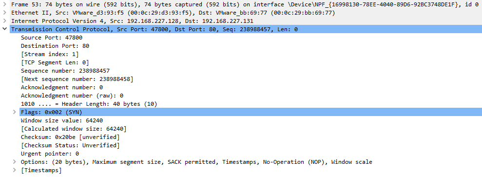 Frame 53: 
Ethernet 
Internet 
74 bytes on wire (592 bits), 74 bytes captured (592 bits) on interface 
11, src: Dst: 
Protocol Version 4, src: 192.168.227.128, Dst: 192.168.227.131 
id 
Source Port: 478% 
Destination Port: 8ø 
[Stream index: I) 
C TCP Segment Len: 
Sequence number: 238988457 
[Next sequence number: 238988458) 
Acknowledgment number: 
Acknowledgment number (raw): 
— Header Length: 4ø bytes (la) 
Window size value: 6424ø 
[Calculated window size: 64240 
Checksum: øx2øbe Cunverified) 
(Checksum Status: Unverified) 
Urgent pointer: 
Options: (2ø bytes), Maximum segment size, 
C Timestamps) 
SACK perrnitted , 
Timestamps , 
No-operation (NO?) , 
Window scale 
