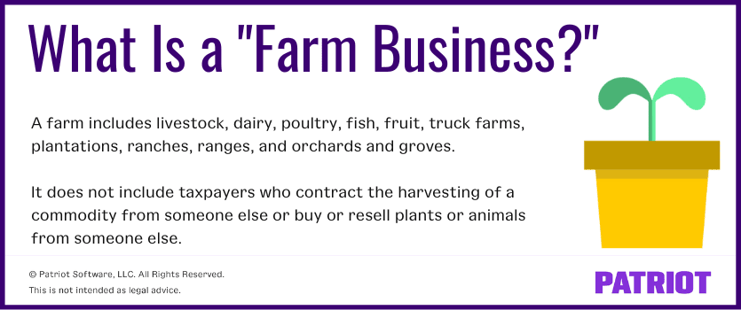 What Is a "Farm Business?" A farm includes livestock, dairy, poultry, fish, fruit, truck farms, plantations, ranches, ranges, and orchards and groves. It does not include taxpayers who contract the harvesting of a commodity from someone else or buy or resell plants or animals from someone else. 