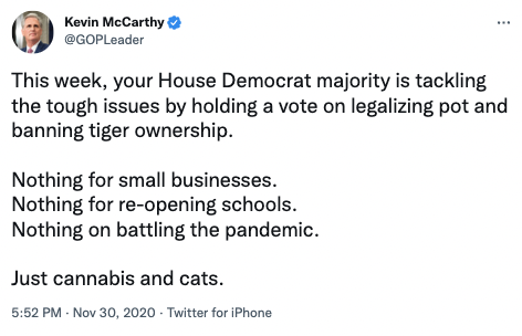 @GOPLeader via Twitter: "This week, your House Democrat majority is tackling the tough issues by holding a vote on legalizing pot and banning tiger ownership. Nothing for small businesses. Nothing for re-opening schools. Nothing on battling the pandemic. Just cannabis and cats."