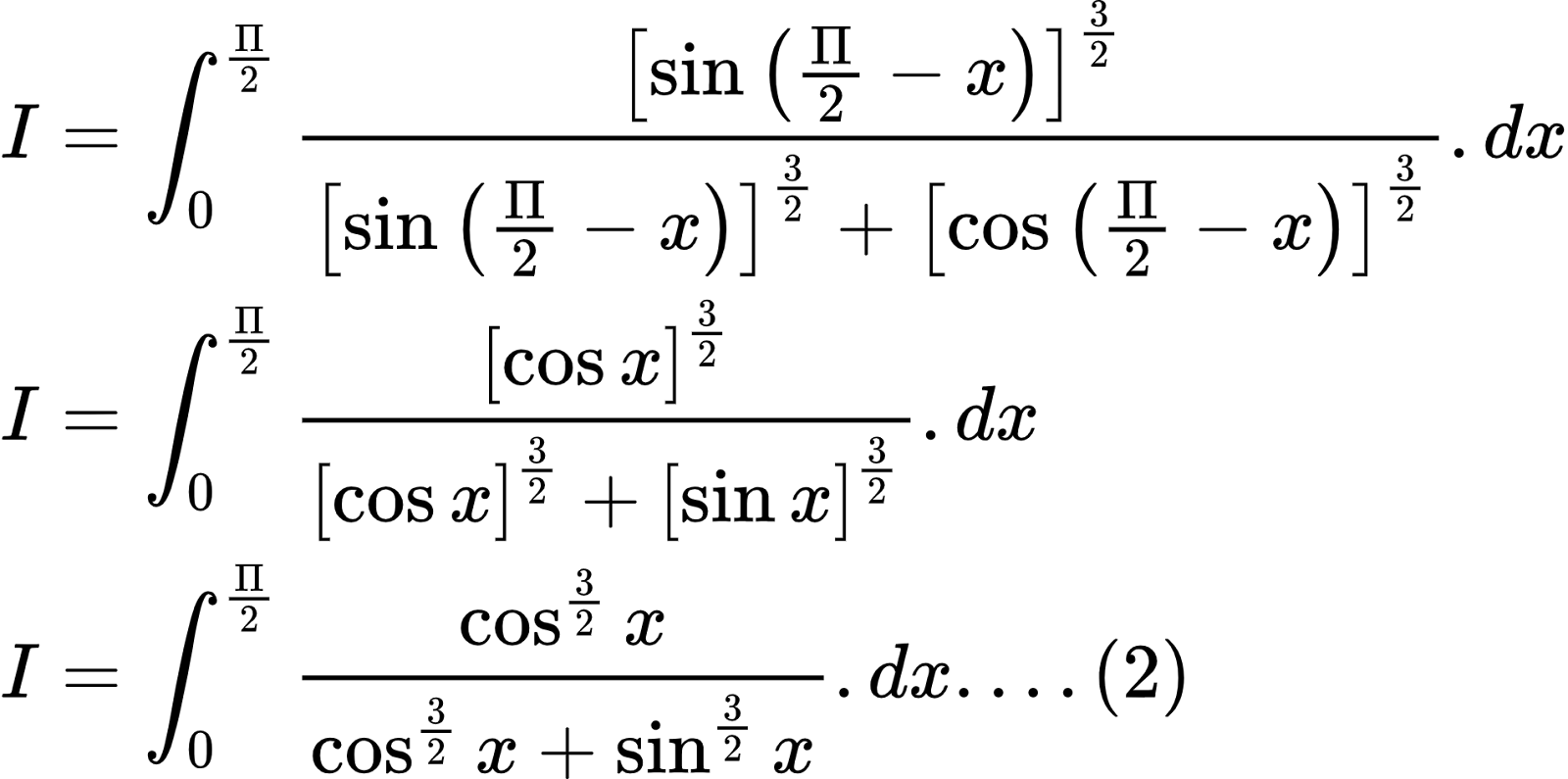 {"type":"align*","id":"2-0-0-0-0-0-0-0-0-0-0-0-0-0-1-1-1-0","code":"\\begin{align*}\n{I}&={\\int_{0}^{\\frac{\\Pi}{2}}\\frac{\\left[\\sin \\left(\\frac{\\Pi}{2}-x\\right)\\right]^{\\frac{3}{2}}}{\\left[\\sin \\left(\\frac{\\Pi}{2}-x\\right)\\right]^{\\frac{3}{2}}+  \\left[\\cos \\left(\\frac{\\Pi}{2}-x\\right)\\right]^{\\frac{3}{2}}}.dx}\\\\\n{I}&={\\int_{0}^{\\frac{\\Pi}{2}}\\frac{\\left[\\cos x\\right]^{\\frac{3}{2}}}{\\left[\\cos x\\right]^{\\frac{3}{2}}+  \\left[\\sin x\\right]^{\\frac{3}{2}}}.dx}\\\\\n{I}&={\\int_{0}^{\\frac{\\Pi}{2}}\\frac{\\cos^{\\frac{3}{2}}x}{\\cos^{\\frac{3}{2}}x+\\sin^{\\frac{3}{2}}x}.dx....\\left(2\\right)}\t\n\\end{align*}","font":{"color":"#000000","family":"Arial","size":10},"ts":1602492607270,"cs":"/t8Lb8QwDo+04BRDUPZgBw==","size":{"width":317,"height":157}}