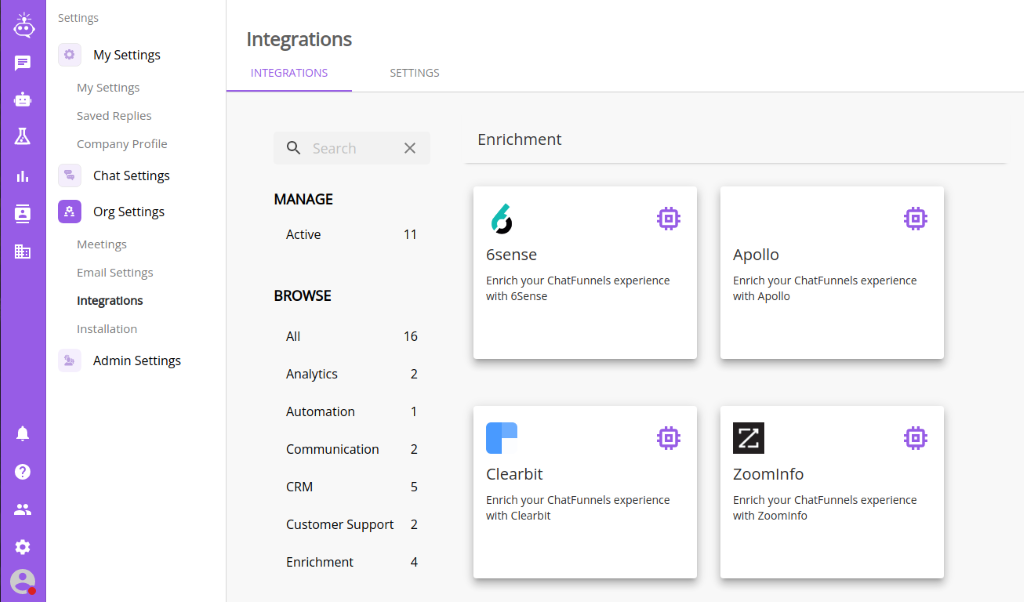 Settings 
          My Settings 
          My Settings 
          Saved Replies 
          Company profile 
          Chat Settings 
          Org Settings 
          Meetings 
          Email Settings 
          Integrations 
          Installation 
          Admin Settings 
          Integrations 
          INTEGRATIONS 
          Q 
          Search 
          MANAGE 
          Active 
          BROWSE 
          Analytics 
          Automation 
          SETTINGS 
          '7 
          Communication 
          CRM 
          Customer Support 
          Enrichment 
          11 
          16 
          2 
          2 
          2 
          4 
          Enrichment 
          6sense 
          Enrich your ChatFunnels experience 
          with 6Sense 
          Clearbit 
          Enrich your ChatFunnels experience 
          with Clearbit 
          Apollo 
          Enrich your ChatFunnels experience 
          with Apollo 
          Zoomlnfo 
          Enrich your ChatFunnels experience 
          with Zoomlnfo 