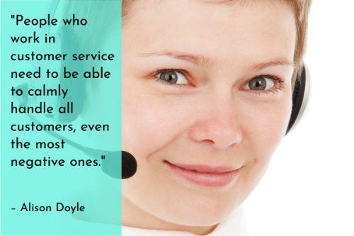 “People who work in customer service need to be able to calmly handle all customers, even the most negative ones. You must strive to remain calm and cool, even when your customer is not. Patience and self-control will keep you from getting upset and saying something inappropriate. Remember to try not to take it personally when the customer is upset. When the customer is angry, it's even more important to stay calm and try to tone down the conversation.” – Alison Doyle