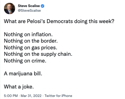 @SteveScalise via Twitter: "What are Pelosi's Democrats doing this week? Nothing on inflation. Nothing on the border. Nothing on gas prices. Nothing on the supply chain. Nothing on crime. A marijuana bill. What a joke."