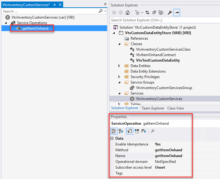 VtvInventcryCustcmSer.'ices• -E X 
Search 
VtvInventoryCustomServices (var) [V81] 
Service O erations 
getItemOnhand 
Solution Explorer 
Search Solution Explorer (Ctrl+;) 
Solution 'VtvCustomDataEntityStore' (I project) 
VtvCustomDataEntityStore (VAR) [V B I] 
References 
Classes 
VtvInventoryCustomServicesCIass 
VtvItemOnhandContract 
VtvTestCustomDataEntity 
Data Entities 
Data Entity Extensions 
Security Privileges 
Service Groups 
VtvInventoryCustomServicesGroup 
Services 
VtvInventoryCustomServices 
Solution Explorer Team Explorer Class View 
ropertles 
ServiceOperation getItemOnhand 
Enable Idempotence 
Method 
Operational domain 
Subscriber access level 
Tags 
Yes 
get ItemOnhand 
get ItemOnhand 
NotSpecified 
Unset