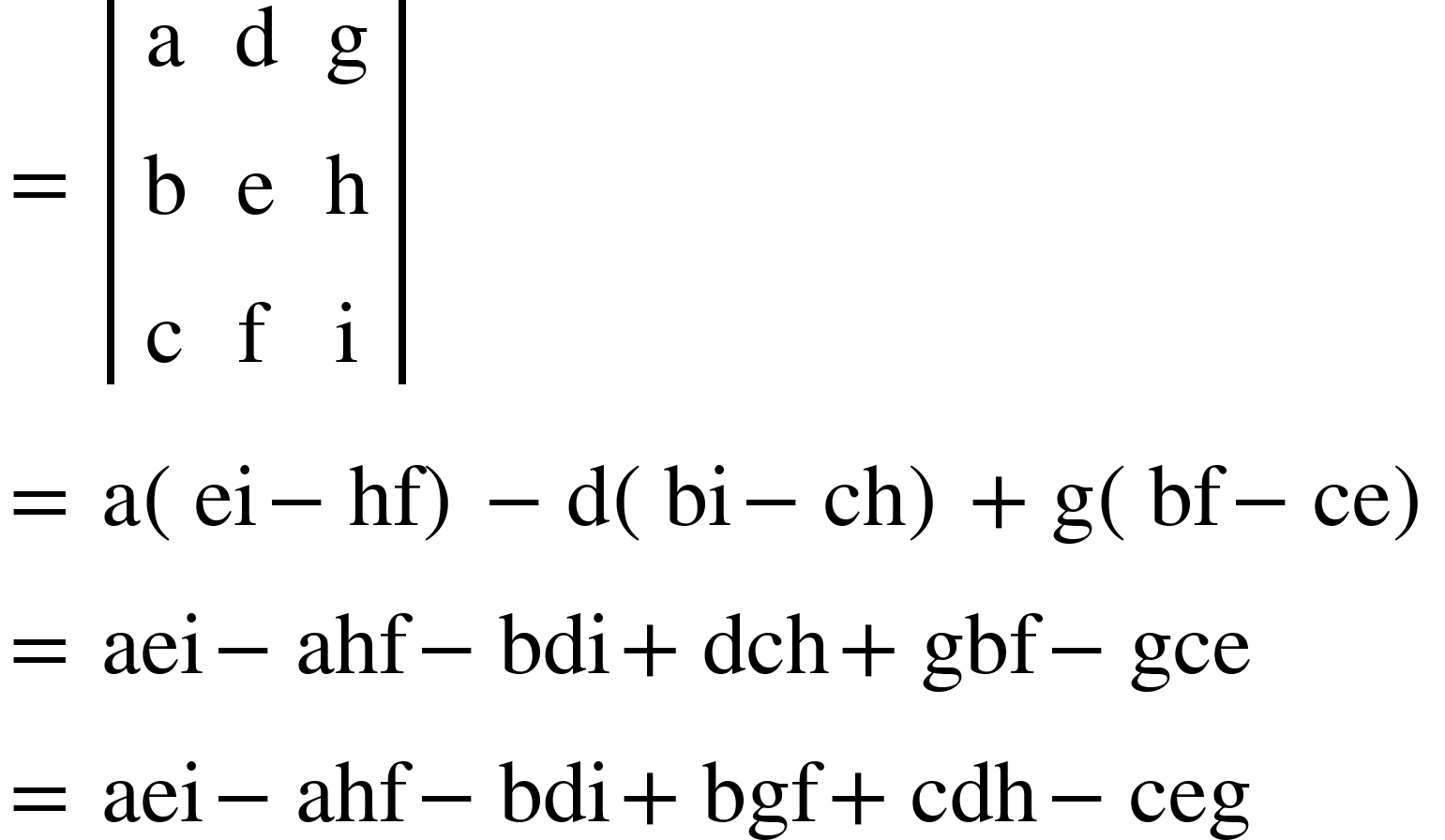 <math xmlns="http://www.w3.org/1998/Math/MathML"><mo>=</mo><mo>&#xA0;</mo><mfenced open="|" close="|"><mtable><mtr><mtd><mi mathvariant="normal">a</mi></mtd><mtd><mi mathvariant="normal">d</mi></mtd><mtd><mi mathvariant="normal">g</mi></mtd></mtr><mtr><mtd><mi mathvariant="normal">b</mi></mtd><mtd><mi mathvariant="normal">e</mi></mtd><mtd><mi mathvariant="normal">h</mi></mtd></mtr><mtr><mtd><mi mathvariant="normal">c</mi></mtd><mtd><mi mathvariant="normal">f</mi></mtd><mtd><mi mathvariant="normal">i</mi></mtd></mtr></mtable></mfenced><mspace linebreak="newline"/><mo>=</mo><mo>&#xA0;</mo><mi mathvariant="normal">a</mi><mfenced><mrow><mi>ei</mi><mo>-</mo><mi>hf</mi></mrow></mfenced><mo>-</mo><mi mathvariant="normal">d</mi><mfenced><mrow><mi>bi</mi><mo>-</mo><mi>ch</mi></mrow></mfenced><mo>+</mo><mi mathvariant="normal">g</mi><mfenced><mrow><mi>bf</mi><mo>-</mo><mi>ce</mi></mrow></mfenced><mspace linebreak="newline"/><mo>=</mo><mo>&#xA0;</mo><mi>aei</mi><mo>-</mo><mi>ahf</mi><mo>-</mo><mi>bdi</mi><mo>+</mo><mi>dch</mi><mo>+</mo><mi>gbf</mi><mo>-</mo><mi>gce</mi><mspace linebreak="newline"/><mo>=</mo><mo>&#xA0;</mo><mi>aei</mi><mo>-</mo><mi>ahf</mi><mo>-</mo><mi>bdi</mi><mo>+</mo><mi>bgf</mi><mo>+</mo><mi>cdh</mi><mo>-</mo><mi>ceg</mi></math>