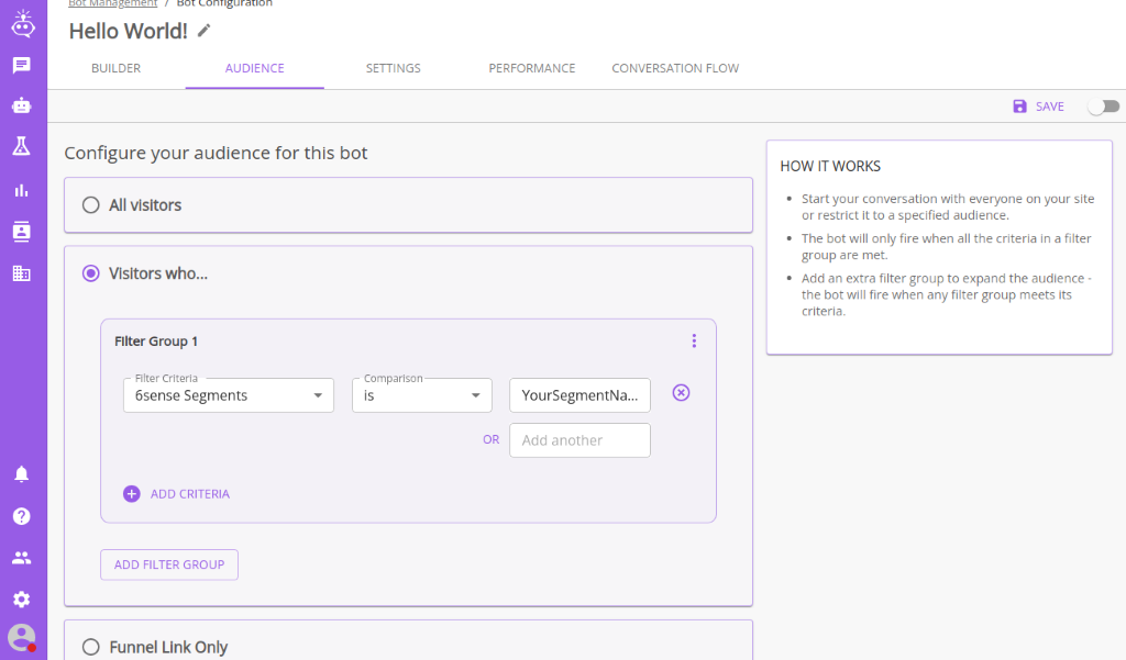 Hello World! 
          BUILDER 
          AUDIENCE 
          SETTINGS 
          PERFORMANCE 
          CONVERSATION FLOW 
          Configure your audience for this bot 
          HOW IT WORKS 
          Start your conversation with everyone on your site 
          or restrict it to a specified audience. 
          • The bot will only fire when all the criteria in a filter 
          group are met. 
          Add an extra filter group to expand the audience - 
          the bot will fire when any filter group meets its 
          criteria. 
          OR 
          '7 
          O All visitors 
          @ Visitors who... 
          Filter Group 1 
          - Filter Criteria 
          6sense Segments 
          O ADD CRITERIA 
          ADD FILTER GROUP 
          O Funnel Link Only 
          - Comparison 
          YourSegmentNa.. 
          Add another 