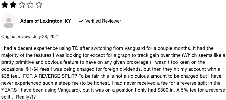 2 Star TD Ameritrade review that says I had a decent experience using TD after switching from Vanguard for a couple months. It had the majority of the features I was lookig for except for a graph to track gain over time which seems like a pretty primitive and obvious feature to have on any given brokerage. I wasnt too keen on the occasional one dollar to four dollar fees I was being charged for foreign dividends, but then they hit my account with a 38 dollar fee for a reverse split. To be fair, this is not a ridiculous amount to be charged but I have never experienced such a steep fee, to be honest, I had never received a fee for a reverse split in the years I have been using Vanguard, but it was on a position I only had 800 dollars in an 5 percent fee for a reverse split. really?