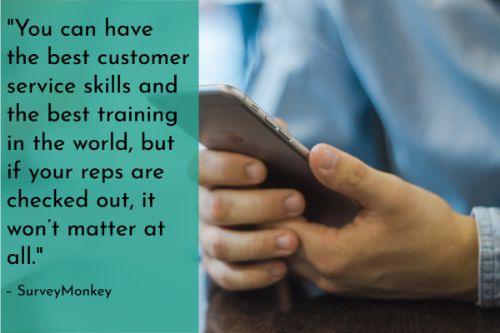 “You can have the best customer service skills and the best training in the world, but if your reps are checked out, it won’t matter at all. Improving employee engagement is another way to make sure customers have a great experience. Dissatisfied employees are unlikely to come forward with their problems, so consider an anonymous suggestion box or an employee engagement survey to see what makes your employees tick.” – 6 keys to improving your team’s customer service skills, SurveyMonkey