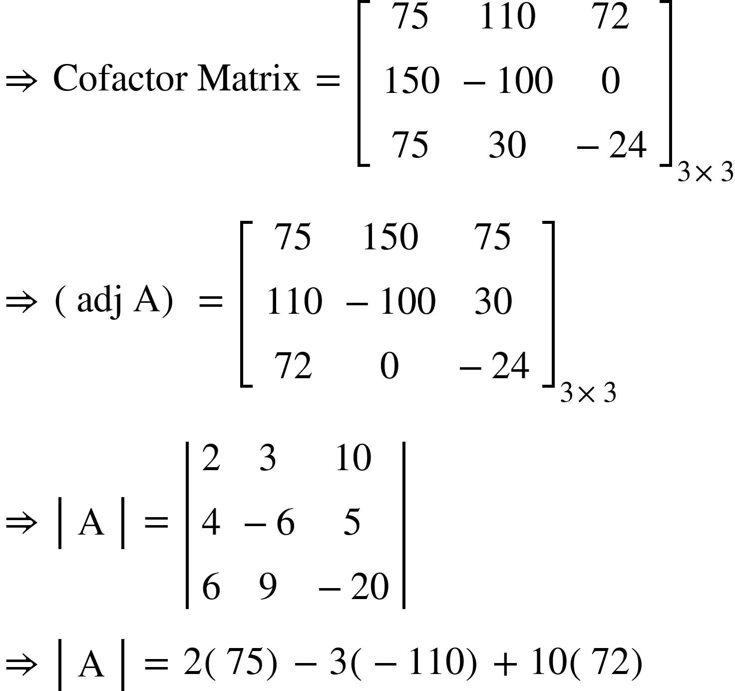 <math xmlns="http://www.w3.org/1998/Math/MathML"><mo>&#x21D2;</mo><mo>&#xA0;</mo><mi>Cofactor</mi><mo>&#xA0;</mo><mi>Matrix</mi><mo>&#xA0;</mo><mo>=</mo><mo>&#xA0;</mo><msub><mfenced open="[" close="]"><mtable><mtr><mtd><mn>75</mn></mtd><mtd><mn>110</mn></mtd><mtd><mn>72</mn></mtd></mtr><mtr><mtd><mn>150</mn></mtd><mtd><mo>-</mo><mn>100</mn></mtd><mtd><mn>0</mn></mtd></mtr><mtr><mtd><mn>75</mn></mtd><mtd><mn>30</mn></mtd><mtd><mo>-</mo><mn>24</mn></mtd></mtr></mtable></mfenced><mrow><mn>3</mn><mo>&#xD7;</mo><mn>3</mn></mrow></msub><mspace linebreak="newline"/><mo>&#x21D2;</mo><mo>&#xA0;</mo><mfenced><mrow><mi>adj</mi><mo>&#xA0;</mo><mi mathvariant="normal">A</mi></mrow></mfenced><mo>&#xA0;</mo><mo>=</mo><mo>&#xA0;</mo><msub><mfenced open="[" close="]"><mtable><mtr><mtd><mn>75</mn></mtd><mtd><mn>150</mn></mtd><mtd><mn>75</mn></mtd></mtr><mtr><mtd><mn>110</mn></mtd><mtd><mo>-</mo><mn>100</mn></mtd><mtd><mn>30</mn></mtd></mtr><mtr><mtd><mn>72</mn></mtd><mtd><mn>0</mn></mtd><mtd><mo>-</mo><mn>24</mn></mtd></mtr></mtable></mfenced><mrow><mn>3</mn><mo>&#xD7;</mo><mn>3</mn></mrow></msub><mspace linebreak="newline"/><mo>&#x21D2;</mo><mo>&#xA0;</mo><mfenced open="|" close="|"><mtable><mtr><mtd><mi mathvariant="normal">A</mi></mtd></mtr></mtable></mfenced><mo>&#xA0;</mo><mo>=</mo><mo>&#xA0;</mo><mfenced open="|" close="|"><mtable><mtr><mtd><mn>2</mn></mtd><mtd><mn>3</mn></mtd><mtd><mn>10</mn></mtd></mtr><mtr><mtd><mn>4</mn></mtd><mtd><mo>-</mo><mn>6</mn></mtd><mtd><mn>5</mn></mtd></mtr><mtr><mtd><mn>6</mn></mtd><mtd><mn>9</mn></mtd><mtd><mo>-</mo><mn>20</mn></mtd></mtr></mtable></mfenced><mspace linebreak="newline"/><mo>&#x21D2;</mo><mo>&#xA0;</mo><mfenced open="|" close="|"><mtable><mtr><mtd><mi mathvariant="normal">A</mi></mtd></mtr></mtable></mfenced><mo>&#xA0;</mo><mo>=</mo><mo>&#xA0;</mo><mn>2</mn><mfenced><mn>75</mn></mfenced><mo>-</mo><mn>3</mn><mfenced><mrow><mo>-</mo><mn>110</mn></mrow></mfenced><mo>+</mo><mn>10</mn><mfenced><mn>72</mn></mfenced></math>