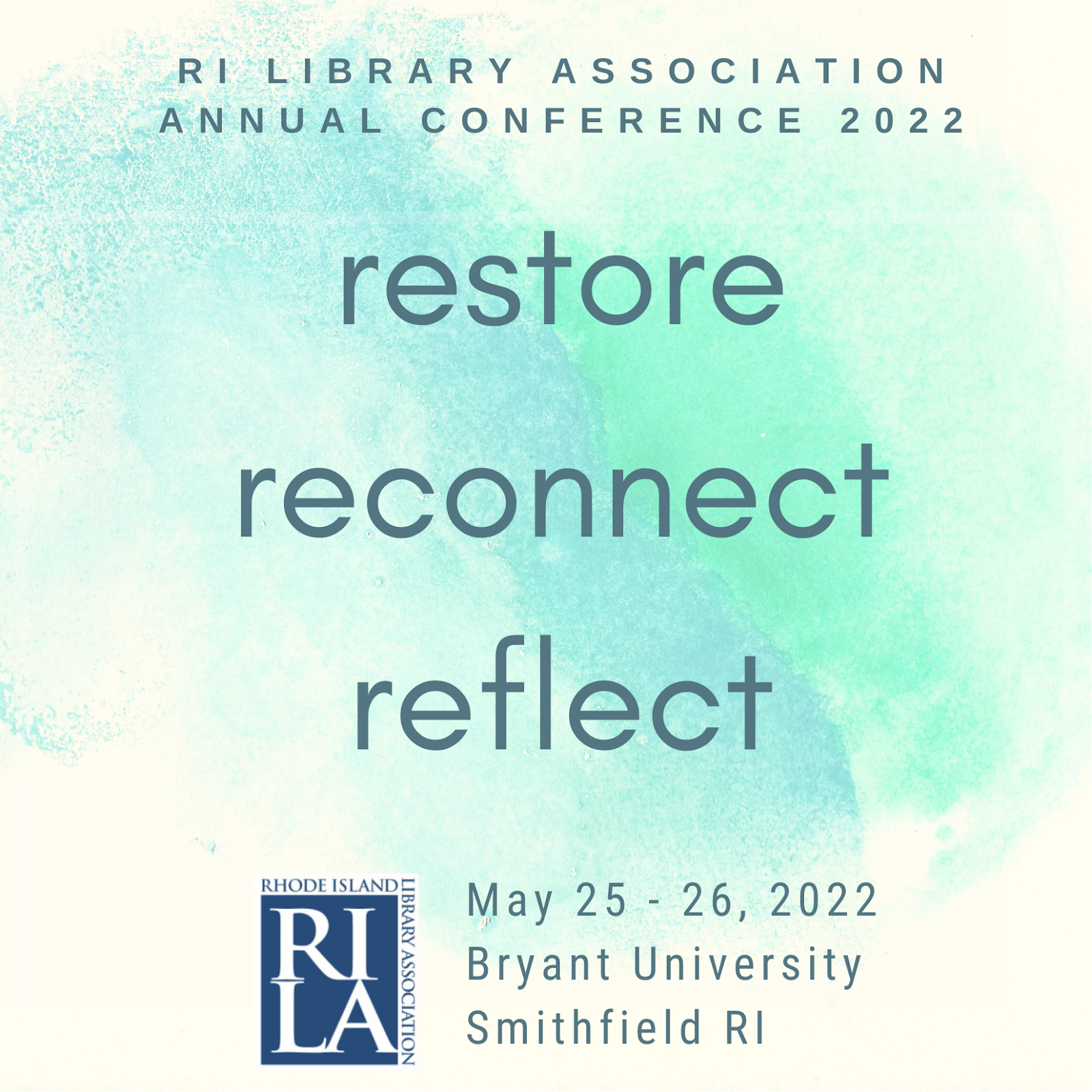 [Gray text on a watercolor blue-green background] RI Library Association Annual Conference. Restore, reconnect, reflect. May 25 - 26, 2022, Bryant University, Smithfield RI.