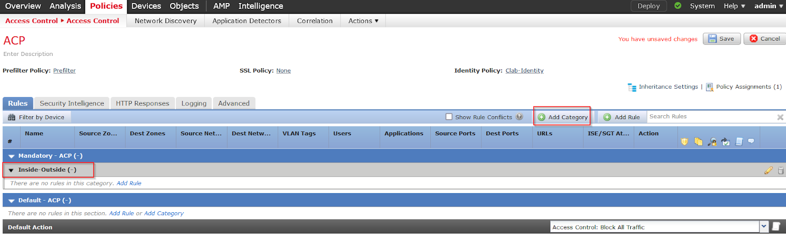 Machine generated alternative text:
Overview Analysis 
Access Control Access Control 
Devices Objects 
Network Discovery 
AMP Intelligence 
Application Detectors 
SSL Policy: None 
Deploy I 
System Help 
admin 
Correlation 
Actions 
ACP 
Enter Description 
Prefilter Policy: Prefilter 
Rules 
Security Intelligence 
Cancel 
You have unsaved changes 
Identity Policy: Clab-ldentity_ 
Policy Assignments (1) 
HTTP Responses 
Dest Zones 
Advanced 
Logging 
Source Net... 
Dest Netw... 
Inheritance Settings 
O 
Add Rule Search Rules 
Add Category 
Filter by Device 
Name 
Source Zo... 
Show Rule Conflicts 
Applications Source Ports Dest Ports 
VLAN Tags 
URLs 
ISE/SGT At... 
Action 
Mandatory - ACP (-) 
Inside-outside (-) 
There are no rules in this category. Add Rule 
Default- ACP (-) 
There are no rules in this section. Add Rule or Add Category 
Defa u It Action 
Access Control: Block All Traffic 