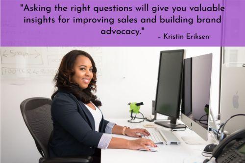 “Your advocates won’t take action unless you engage them. When you actively solicit feedback, it empowers your employees and sends a clear signal that you’re willing to work on you, too. To help your employees succeed, you need to understand what they deal with on a daily basis. Asking the right questions will give you valuable insights for improving sales and building brand advocacy.” – Kristin Eriksen