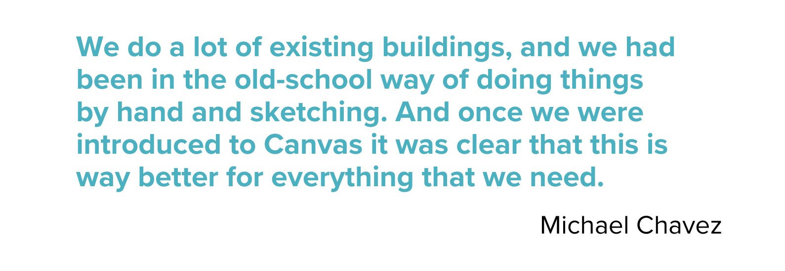 "We do a lot of existing buildings, and we had been in the old-school way of doing things by hand and sketching. And once we were introduced to Canvas it was clear that this is way better for everything we need. - Michael Chavez
