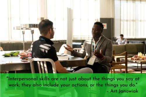 “Interpersonal skills are not just about the things you say at work; they also include your actions, or the things you do. The way you act toward people at work will determine whether they feel comfortable around you. Start by always standing an appropriate distance away from the person with whom you are talking. A good rule of thumb is to stand an arm’s length away from the person.” – Art Janowiak