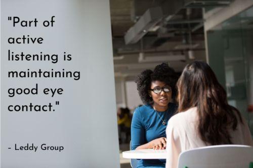 “Part of active listening is maintaining good eye contact. By doing so, you avoid being distracted by what is going on around you and you give the speaker non-verbal acknowledgment that you are listening. It’s okay to look away once in a while; staring intently at the person you’re speaking with can make that person uncomfortable.” - 10 Tips for Improving Interpersonal Communication Skills, Leddy Group