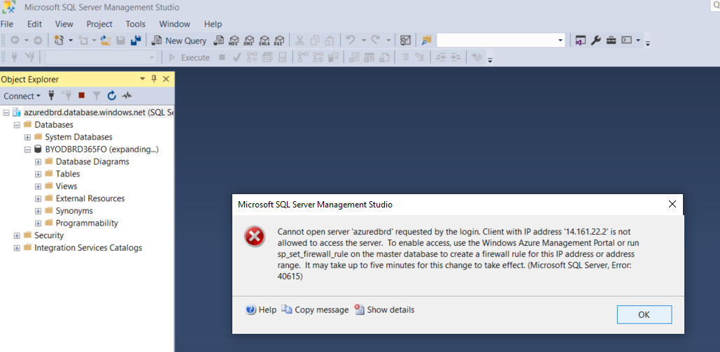 Machine generated alternative text:
File 
Microsoft SQL Server Management Studio 
Edit View Project Tools Window Help 
Object Explorer 
Connect • 
E azuredbrd.database.windows.net (SQL St 
Databases 
System Databases 
BYODBRD365FO (expanding„) 
Database Diagrams 
• Tables 
Efl Views 
Efl External Resources 
Efl Synonyms 
programmability 
Security 
Integration Services Catalogs 
Microsoft SQL Server Management Studio 
Cannot open server •azuredbrd' requested by the login. Client with IP address '14.161.222 is not 
allowed to access the server. To enable access, use the Windows Azure Management or run 
sp_set_firewall_rule on the master database to create a firewall rule for this IP address or address 
range. It may take up to five minutes for this change to take effect. (Microsoft SQL Server, Error. 
40615) 
Help •b Copy message Show details