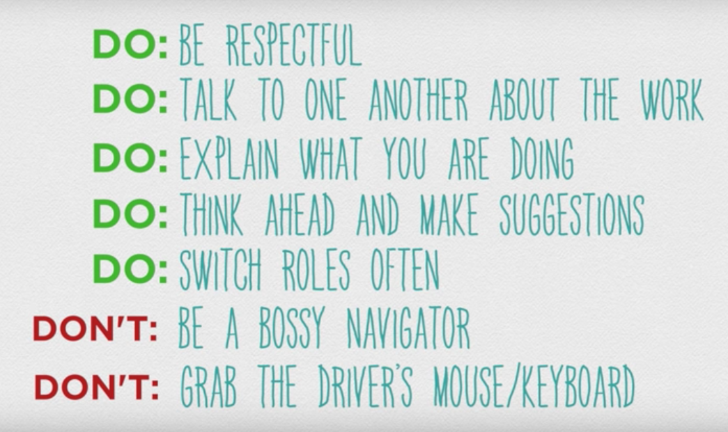 DO: be respectful 
DO: Talk to one another about the work
DO: Explain what you are doing
DO: Think ahead and make suggestions 
DO: switch roles often 
DON'T: Be a bossy navigator
DON'T: Grab the driver's mouse/keyboard