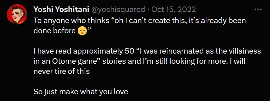 a tweet from Yoshi Yoshitani that says, "To anyone who thinks 'oh I can't create this, it's already been done before :(' 

I have read approximately 50 'I was reincarnated as the villainess in an Otome game' stories and I am still looking for more. I will never tire of this.

So just make what you love"