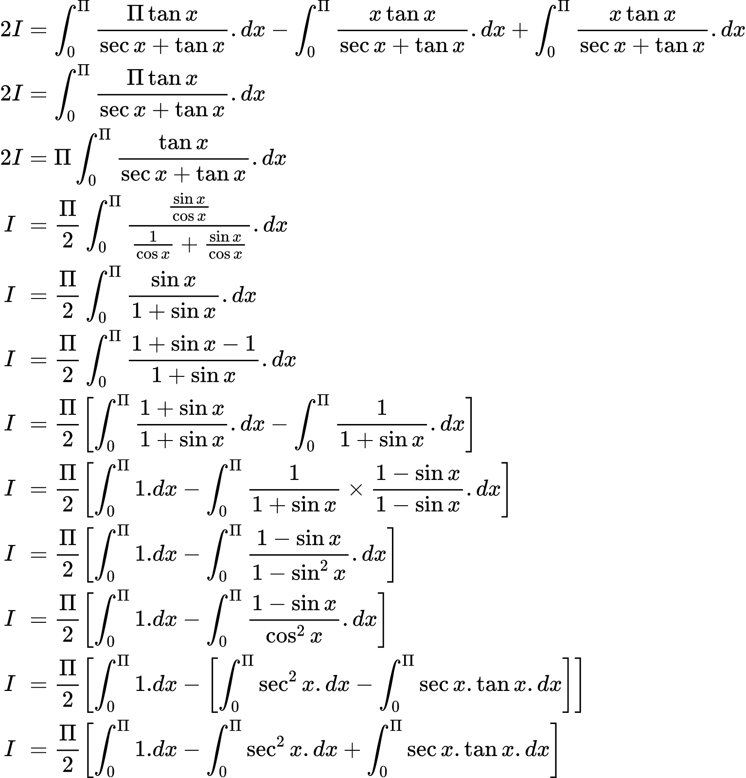 {"code":"\\begin{align*}\n{2I}&={\\int_{0}^{\\Pi}\\frac{\\Pi \\tan x}{\\sec x+\\tan x}.dx-\\int_{0}^{\\Pi}\\frac{x\\tan x}{\\sec x+\\tan x}.dx+\\int_{0}^{\\Pi}\\frac{x\\tan x}{\\sec x+\\tan x}.dx}\\\\\n{2I}&={\\int_{0}^{\\Pi}\\frac{\\Pi \\tan x}{\\sec x+\\tan x}.dx}\\\\\n{2I}&={\\Pi \\int_{0}^{\\Pi}\\frac{\\tan x}{\\sec x+\\tan x}.dx}\\\\\n{I\\,\\,}&={\\frac{\\Pi }{2}\\int_{0}^{\\Pi}\\frac{\\frac{\\sin x}{\\cos x}}{\\frac{1}{\\cos x}+\\frac{\\sin x}{\\cos x}}.dx}\\\\\n{I\\,\\,}&={\\frac{\\Pi }{2}\\int_{0}^{\\Pi}\\frac{\\sin x}{1+\\sin x}.dx}\\\\\n{I\\,\\,}&={\\frac{\\Pi }{2}\\int_{0}^{\\Pi}\\frac{1+\\sin x-1}{1+\\sin x}.dx}\\\\\n{I\\,\\,}&={\\frac{\\Pi }{2}\\left[\\int_{0}^{\\Pi}\\frac{1+\\sin x}{1+\\sin x}.dx-\\int_{0}^{\\Pi}\\frac{1}{1+\\sin x}.dx\\right]}\\\\\n{I\\,\\,}&={\\frac{\\Pi }{2}\\left[\\int_{0}^{\\Pi}1.dx-\\int_{0}^{\\Pi}\\frac{1}{1+\\sin x}\\times\\frac{1-\\sin x}{1-\\sin x}.dx\\right]}\\\\\n{I\\,\\,}&={\\frac{\\Pi }{2}\\left[\\int_{0}^{\\Pi}1.dx-\\int_{0}^{\\Pi}\\frac{1-\\sin x}{1-\\sin ^{2}x}.dx\\right]}\\\\\n{I\\,\\,}&={\\frac{\\Pi }{2}\\left[\\int_{0}^{\\Pi}1.dx-\\int_{0}^{\\Pi}\\frac{1-\\sin x}{ \\cos^{2}x}.dx\\right]}\\\\\n{I\\,\\,}&={\\frac{\\Pi }{2}\\left[\\int_{0}^{\\Pi}1.dx-\\left[\\int_{0}^{\\Pi}\\sec^{2}x.dx-\\int_{0}^{\\Pi}\\sec x.\\tan x.dx\\right]\\right]}\\\\\n{I\\,\\,}&={\\frac{\\Pi }{2}\\left[\\int_{0}^{\\Pi}1.dx-\\int_{0}^{\\Pi}\\sec^{2}x.dx+\\int_{0}^{\\Pi}\\sec x.\\tan x.dx\\right]}\t\n\\end{align*}","font":{"size":10,"color":"#000000","family":"Arial"},"id":"38","type":"align*","ts":1603024285341,"cs":"LQADV3NdumUg/kzk5Mavkg==","size":{"width":510,"height":532}}