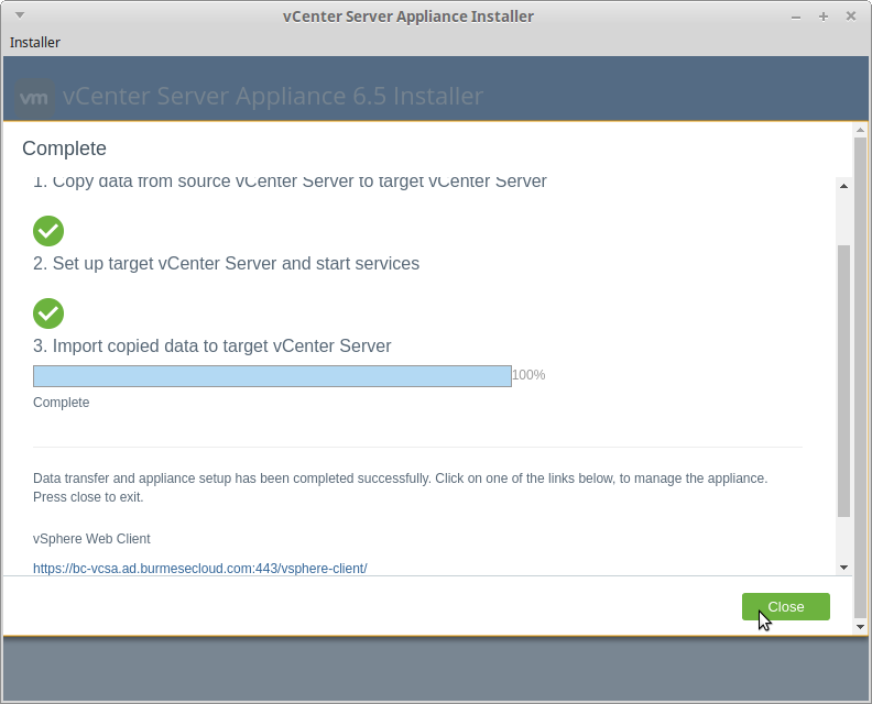 vCenter Server Appliance Installer 
Installer 
Complete 
1. copy aala Trom source vcemer server to targel vcenær server 
2. Set up target vCenter Server and start services 
3. Import copied data to target vCenter Server 
100% 
Complete 
Data transfer and appliance setup has been completed successfully. Click on one of the links below, to manage the appliance. 
Press close to exit. 
vSphere Web Client 
h Wbc-vcsa.ad.burmesecloud.com:443/vs here-client/ 
Close 