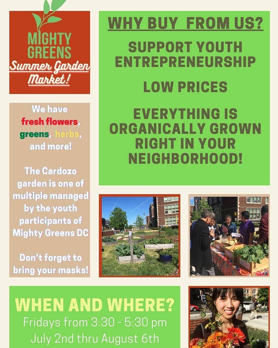 May be an image of 1 person, outdoors, tree and text that says 'WHY BUY FROM US? MIGHTY GREENS Summer Garden Market! SUPPORT YOUTH ENTREPRENEURSHIP LOW PRICES We have fresh flowers, greens, herbs, and more! EVERYTHING IS ORGANICALLY GROWN RIGHT IN YOUR NEIGHBORHOOD! The Cardozo garden is one of multiple managed by the youth participants of Mighty Greens DC Don't forget to bring your masks! WHEN AND WHERE? Fridays from 3:30 5:30 pm July 2nd thru August 6th'