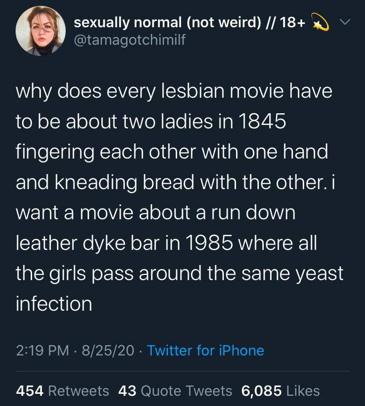 Tweet by @tamagotchimilf that reads: why does every lesbian movie have to be about two ladies in 1845 fingering each other with one hand and kneading bread with the other. i want a movie about a run down leather dyke bar in 1985 where all the girls pass around the same yeast infection