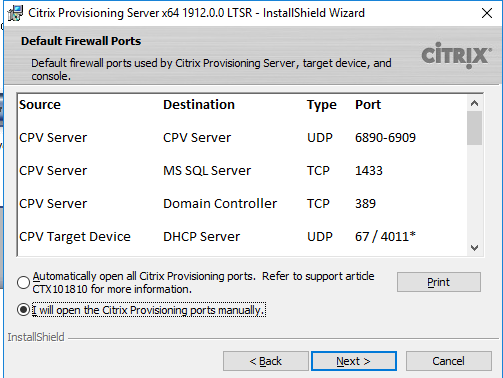 Machine generated alternative text:
Citrix Provisioning Server x64 19120.0 LTSR - InstallShieId Wizard 
Default Firewall Ports 
Default firewall gu•rts used by Citrix Provisioning Server , target device, and 
CiTRlX 
Source 
CPV Server 
CPV Server 
CPV Server 
CPV Target Device 
Destination 
CPV Server 
MS SQL server 
Domain Controller 
DHCP server 
Type 
UDP 
TCP 
TCP 
UDP 
Port 
6890-6909 
389 
67 / 4011* 
Automatcally open all Citrix Provisioning Refer to supportarbde 
o 
CTX101810 for more informaton. 
@iwill open the Citrix Provisioning ports manually. 
InstallShieId 
Next >