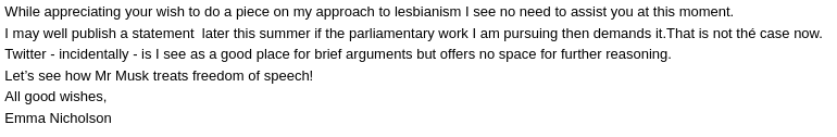 While appreciating your wish to do a piece on my approach to lesbianism I see no need to assist you at this moment. I may well publish a statement later this summer if the parliamentary work I am pursuing then demands it.That is not thé case now. Twitter — incidentally — is I see as a good place for brief arguments but offers no space for further reasoning. Let’s see how Mr Musk treats freedom of speech! All good wishes, Emma Nicholson