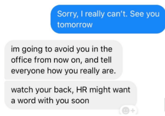 Text - Sorry, I really can't. See you tomorrow im going to avoid you in the office from now on, and tell everyone how you really are. watch your back, HR might want a word with you soon