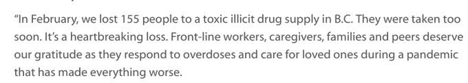 “In February, we lost 155 people to a toxic illicit drug supply in B.C. They were taken too soon. It’s a heartbreaking loss. Front-line workers, caregivers, families and peers deserve our gratitude as they respond to overdoses and care for loved ones during a pandemic that has made everything worse.