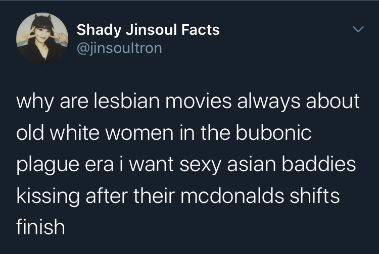 Tweet by @jinsouItron that reads: why are lesbian movies always about old white women in the bubonic plague era i want sexy asian baddies kissing after their mcdonalds shifts finish