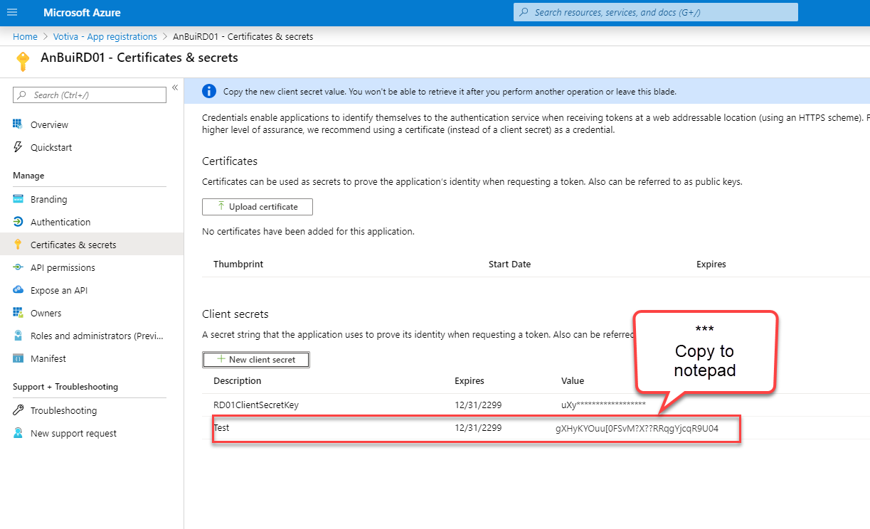 Microsoft Azure 
Hame > Votive - App registrations > An3uiRD01 - Certificates & secrets 
AnBuiRD01 - Certificates & secrets 
p Search resources, serrices, and docs (G+/) 
Search (Ctrl 
Overview 
Quickstart 
Manage 
Branding 
Authentication 
Certificates & secrets 
API permissions 
Expose an API 
Owners 
Roles end administrators (Previ... 
Manifest 
Support + Troubleshooting 
Troubleshooting 
a New support request 
O 
Copy the new client secret value. Yu won't be able to retrieve it after you perform another operation or leave this blade. 
Credentials enable applications to identify themselves to the authentication service when receiving tokens et a web addressable location (using an HTTPS scheme). 
higher level of assurance, we recommend using e certificate (instead of e client secret) es a credential. 
Certificates 
Certificates can be used as secrets to prove the application's identity when requesting a token. Also can be referred to as public keys. 
Upload certificate 
No certificates have been added for this application. 
Thumbprint 
Client secrets 
Start Date 
A secret string that the application uses to prove its identity when requesting a token. Also can be referre 
New client secret 
Description 
RD01CIientsecretKey 
Expires 
Copy to 
notepad 
Expires 
12/31/22" 
12/31/2299 
Value