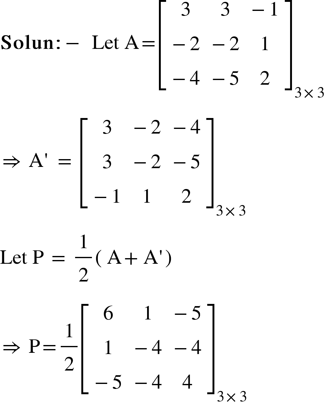 <math xmlns="http://www.w3.org/1998/Math/MathML"><mi mathvariant="bold">Solun</mi><mo mathvariant="bold">:</mo><mo mathvariant="bold">-</mo><mo mathvariant="bold">&#xA0;</mo><mi>Let</mi><mo>&#xA0;</mo><mi mathvariant="normal">A</mi><mo>=</mo><msub><mfenced open="[" close="]"><mtable><mtr><mtd><mn>3</mn></mtd><mtd><mn>3</mn></mtd><mtd><mo>-</mo><mn>1</mn></mtd></mtr><mtr><mtd><mo>-</mo><mn>2</mn></mtd><mtd><mo>-</mo><mn>2</mn></mtd><mtd><mn>1</mn></mtd></mtr><mtr><mtd><mo>-</mo><mn>4</mn></mtd><mtd><mo>-</mo><mn>5</mn></mtd><mtd><mn>2</mn></mtd></mtr></mtable></mfenced><mrow><mn>3</mn><mo>&#xD7;</mo><mn>3</mn></mrow></msub><mspace linebreak="newline"/><mo>&#x21D2;</mo><mo>&#xA0;</mo><mi mathvariant="normal">A</mi><mo>'</mo><mo>&#xA0;</mo><mo>=</mo><mo>&#xA0;</mo><msub><mfenced open="[" close="]"><mtable><mtr><mtd><mn>3</mn></mtd><mtd><mo>-</mo><mn>2</mn></mtd><mtd><mo>-</mo><mn>4</mn></mtd></mtr><mtr><mtd><mn>3</mn></mtd><mtd><mo>-</mo><mn>2</mn></mtd><mtd><mo>-</mo><mn>5</mn></mtd></mtr><mtr><mtd><mo>-</mo><mn>1</mn></mtd><mtd><mn>1</mn></mtd><mtd><mn>2</mn></mtd></mtr></mtable></mfenced><mrow><mn>3</mn><mo>&#xD7;</mo><mn>3</mn></mrow></msub><mspace linebreak="newline"/><mi>Let</mi><mo>&#xA0;</mo><mi mathvariant="normal">P</mi><mo>&#xA0;</mo><mo>=</mo><mo>&#xA0;</mo><mfrac><mn>1</mn><mn>2</mn></mfrac><mfenced><mrow><mi mathvariant="normal">A</mi><mo>+</mo><mi mathvariant="normal">A</mi><mo>'</mo></mrow></mfenced><mspace linebreak="newline"/><mo>&#x21D2;</mo><mo>&#xA0;</mo><mi mathvariant="normal">P</mi><mo>=</mo><mfrac><mn>1</mn><mn>2</mn></mfrac><msub><mfenced open="[" close="]"><mtable><mtr><mtd><mn>6</mn></mtd><mtd><mn>1</mn></mtd><mtd><mo>-</mo><mn>5</mn></mtd></mtr><mtr><mtd><mn>1</mn></mtd><mtd><mo>-</mo><mn>4</mn></mtd><mtd><mo>-</mo><mn>4</mn></mtd></mtr><mtr><mtd><mo>-</mo><mn>5</mn></mtd><mtd><mo>-</mo><mn>4</mn></mtd><mtd><mn>4</mn></mtd></mtr></mtable></mfenced><mrow><mn>3</mn><mo>&#xD7;</mo><mn>3</mn></mrow></msub><mspace linebreak="newline"/></math>