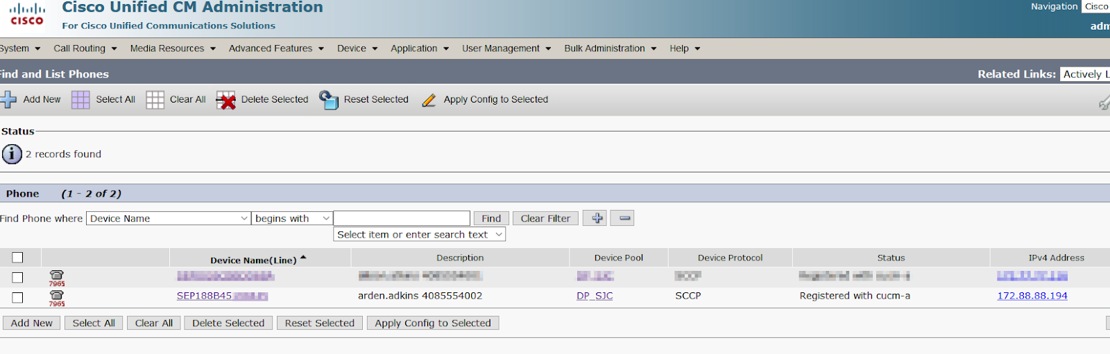 Machine generated alternative text:
Naviga tion 
CISCO 
System • 
Cisco Unified CM Administration 
For Cisco Unified Communications Solutions 
Cisco 
adn 
Call Routing • 
Media Resources 
Advanced Features 
Delete Selected 
begins with 
Device Name(Line) 
Device • 
Application • 
User Management • 
Bulk Administration • 
ind and List Phones 
Help • 
Device Protocol 
sccp 
Related Links: 
Actively 
Add New 
Status 
Select All 
Clear All 
Reset Selected 
Apply Config to Selected 
2 records found 
Phone 
Find Phone where Device Name 
Find 
Select item or enter search text 
Description 
arden.adkjns 4085554002 
Clear Filter 
Device Pool 
DP SJC 
Status 
Registered with cucm-a 
IPv4 Address 
172.88.88.194 
Add 
New Select All 
Clear All Delete Selected 
Reset Selected Apply Config to Selected 