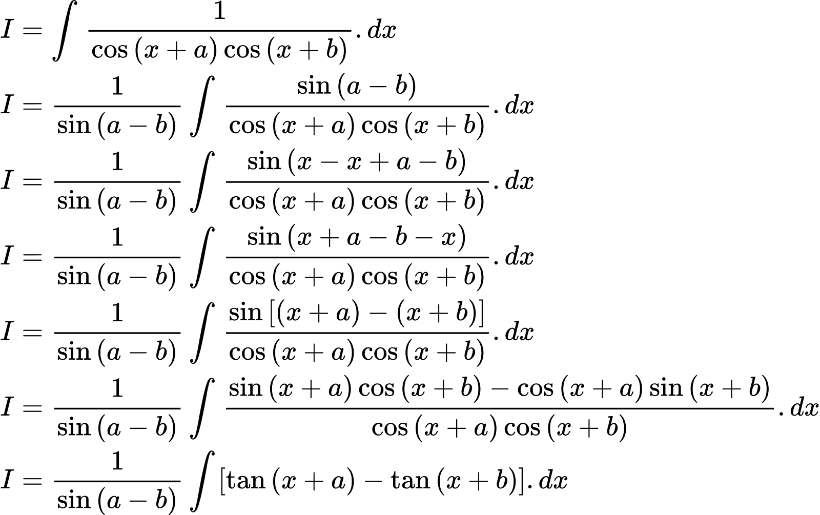 {"type":"align*","id":"2-0-0-0-0-0-0-0-0-0-0-0-0-0-0-0-0-1-1-0-0-1-0-1-0","code":"\\begin{align*}\n{I}&={\\int_{}^{}\\frac{1}{\\cos\\left(x+a\\right)\\cos\\left(x+b\\right)}.dx}\\\\\n{I}&={\\frac{1}{\\sin\\left(a-b\\right)}\\int_{}^{}\\frac{\\sin\\left(a-b\\right)}{\\cos\\left(x+a\\right)\\cos\\left(x+b\\right)}.dx}\\\\\n{I}&={\\frac{1}{\\sin\\left(a-b\\right)}\\int_{}^{}\\frac{\\sin\\left(x-x+a-b\\right)}{\\cos\\left(x+a\\right)\\cos\\left(x+b\\right)}.dx}\\\\\n{I}&={\\frac{1}{\\sin\\left(a-b\\right)}\\int_{}^{}\\frac{\\sin\\left(x+a-b-x\\right)}{\\cos\\left(x+a\\right)\\cos\\left(x+b\\right)}.dx}\\\\\n{I}&={\\frac{1}{\\sin\\left(a-b\\right)}\\int_{}^{}\\frac{\\sin\\left[\\left(x+a\\right)-\\left(x+b\\right)\\right]}{\\cos\\left(x+a\\right)\\cos\\left(x+b\\right)}.dx}\\\\\n{I}&={\\frac{1}{\\sin\\left(a-b\\right)}\\int_{}^{}\\frac{\\sin\\left(x+a\\right)\\cos\\left(x+b\\right)-\\cos\\left(x+a\\right)\\sin\\left(x+b\\right)}{\\cos\\left(x+a\\right)\\cos\\left(x+b\\right)}.dx}\\\\\n{I}&={\\frac{1}{\\sin\\left(a-b\\right)}\\int_{}^{}\\left[\\tan\\left(x+a\\right)-\\tan\\left(x+b\\right)\\right].dx}\t\n\\end{align*}","font":{"color":"#000000","size":10,"family":"Arial"},"ts":1602841708677,"cs":"F9JXqoD8hXj52bAkDnsScQ==","size":{"width":468,"height":293}}