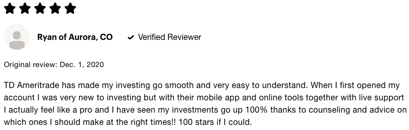 5 Star review of TD Ameritrade says TD Ameritrade has made my investing go smooth and very easy to understand. When I first opened my account I was very new to investing but with their mobile app and online tools together with live support I actualy feel like a pro and I have seen my investments go up 100 percent thanks to counseling and advice on which ones I should make at the right times. 100 stars if I could. 
