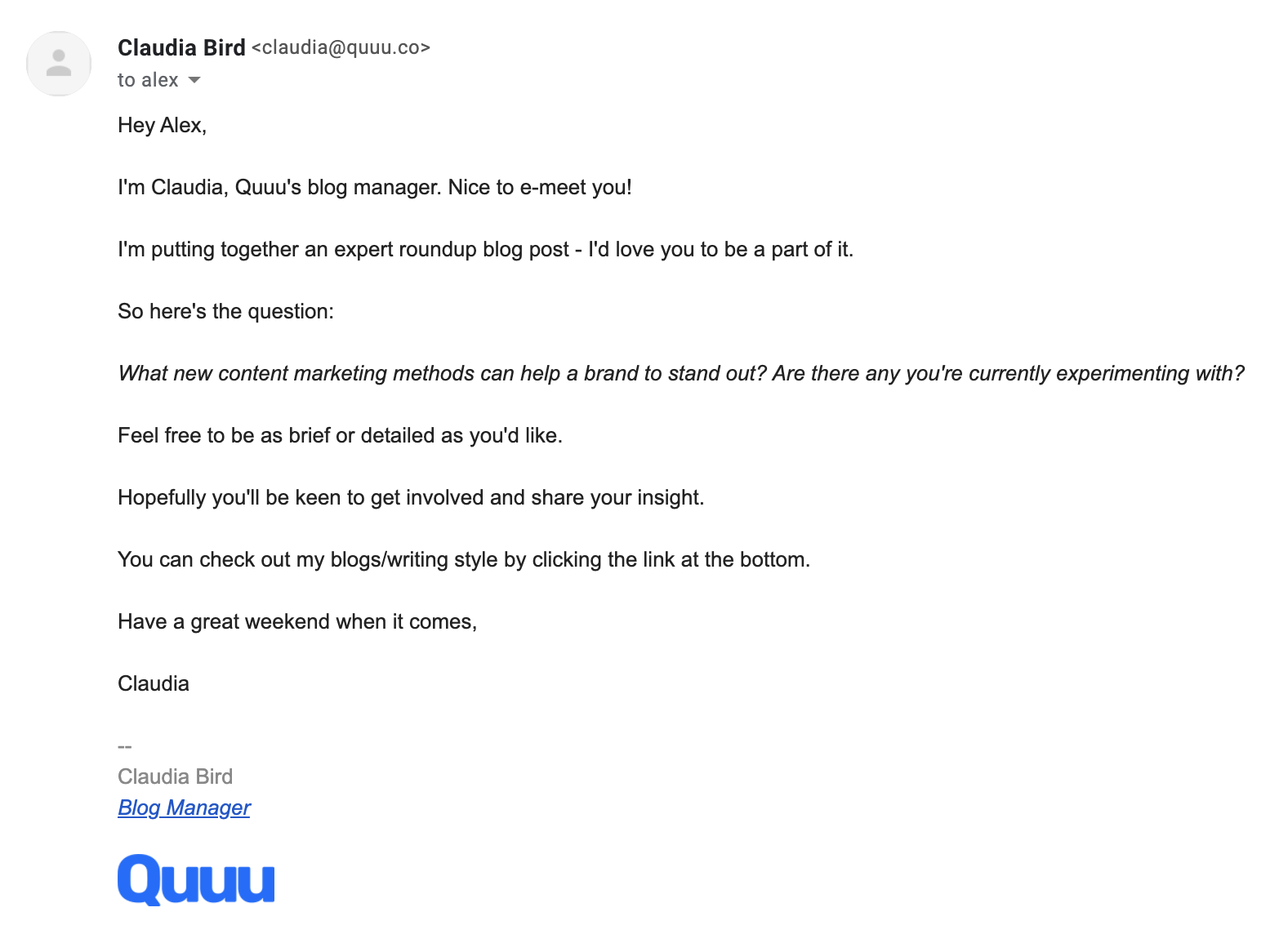 An email saying:

Hey Alex,

I'm Claudia, Quuu's blog manager. Nice to e-meet you!

I'm putting together an expert roundup blog post - I'd love you to be a part of it.

So here's the question:

What new content marketing methods can help a brand to stand out? Are there any you're currently experimenting with?

Feel free to be as brief or detailed as you'd like.

Hopefully you'll be keen to get involved and share your insight.

You can check out my blogs/writing style by clicking the link at the bottom.

Have a great weekend when it comes,

Claudia