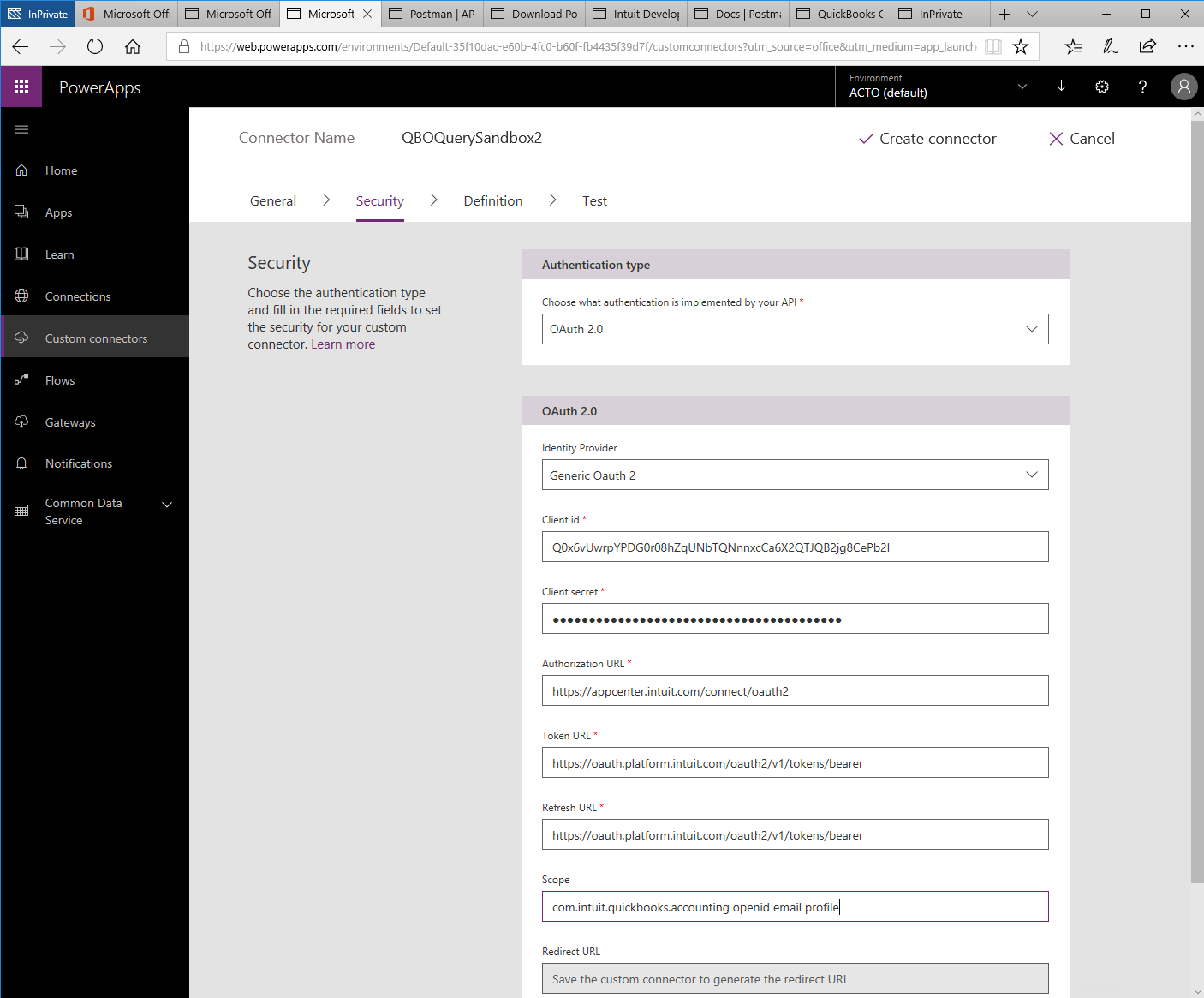 Machine generated alternative text:
Microsoft 
Postman I AP 
Microsoft Off 
x 
Q 
O Microsoft Off 
PowerApps 
Home 
Apps 
Lea rn 
Connections 
Custom connectors 
Flows 
Gateways 
Notifications 
Common Data 
Service 
Download PO Intuit Develo' Docs Postm 
QuickBooks ( 
lnPrivate 
'Web.powerapps.com/environments/Default-35f1 Odac-e60b-4fc0-b60f-fb4435f3gd7f/custom rce = m 
Environment 
ACTO (default) 
111 
Connector Name 
QBOQuerySandbox2 
V Create connector 
X Cancel 
General 
Security 
> 
Security 
Definition 
> 
Test 
Choose the authentication type 
and fill in the required fields to set 
the security for your custom 
connector. Learn more 
Authentication type 
Choose what authentication is implemented by your API 
OAuth 2.0 
OAuth 2.0 
Identity Provider 
Generic Oauth 2 
Client id 
QOx6vUwrpYPDGOr08hZqUNbTQNnnxcCa6X2QTJQB2jg8CePb21 
Client secret 
Authorization URL 
https://appcenter.intuitcom/connect/oauth2 
Token URL 
https://oauth.platform.intuit.com/oauth2/v1/tokens/bearer 
Refresh URL 
https://oauth.platform.intuit.com/oauth2/v1/tokens/bearer 
Scope 
com.intuit.quickbooks.accounting openid email profil 
Redirect URL 
Save the custom connector to generate the redirect URL 