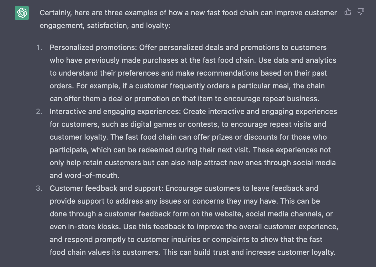 Answer from ChatGPT that reads: Certainly, here are three examples of how a new fast food chain can improve customer engagement, satisfaction, and loyalty:  Personalized promotions: Offer personalized deals and promotions to customers who have previously made purchases at the fast food chain. Use data and analytics to understand their preferences and make recommendations based on their past orders. For example, if a customer frequently orders a particular meal, the chain can offer them a deal or promotion on that item to encourage repeat business. Interactive and engaging experiences: Create interactive and engaging experiences for customers, such as digital games or contests, to encourage repeat visits and customer loyalty. The fast food chain can offer prizes or discounts for those who participate, which can be redeemed during their next visit. These experiences not only help retain customers but can also help attract new ones through social media and word-of-mouth. Customer feedback and support: Encourage customers to leave feedback and provide support to address any issues or concerns they may have. This can be done through a customer feedback form on the website, social media channels, or even in-store kiosks. Use this feedback to improve the overall customer experience, and respond promptly to customer inquiries or complaints to show that the fast food chain values its customers. This can build trust and increase customer loyalty.