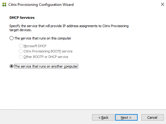 Machine generated alternative text:
Citrix Provisioning Configuration Wizard 
DHCP Se rvices 
Specify the service that will provide [P address assignments to Citrix Provisioning 
target devices. 
C) The service that runs on this computer 
Microsoft DHCP 
Citrix Provisioning BOOTE service 
other 800TP or DHCP service 
@The service that runs on another computer 
Next >