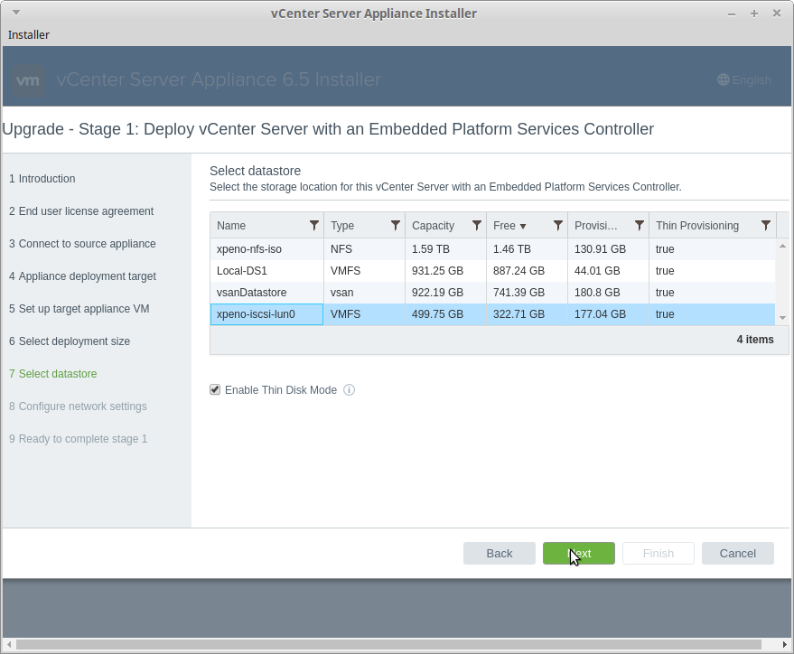 vCenter Server Appliance Installer 
Upgrade - Stage 1: Deploy vCenter Server with an Embedded Platform Services Controller 
Installer 
1 Introduction 
2 End user license agreement 
3 Connect to source appliance 
4 Appliance deployment target 
5 Set up target appliance VM 
6 Select deployment size 
7 Select datastore 
8 Configure network settings 
9 Ready to complete stage 1 
Select datastore 
Select the storage location tor this vCenter Server with an Embedded Platform Services Controller. 
Name 
xpeno-nfs-iso 
Local-DSL 
vsanDatastore 
xpeno-iscsi-luno 
Type 
NFS 
VMFS 
VMFS 
Y Capacity 
Free 
provisi.. 
Y Thin Provisioning 
1.59 -ra 
931.25 G8 
922.19 
499.75 
1.46 -ra 
887.24 G8 
741.39 
322.71 
Back 
130.91 
44.01 GB 
180.8 GB 
177.04 
true 
true 
true 
true 
4.1 Enable Thin Disk Mode @ 
4 items 
Cancel 