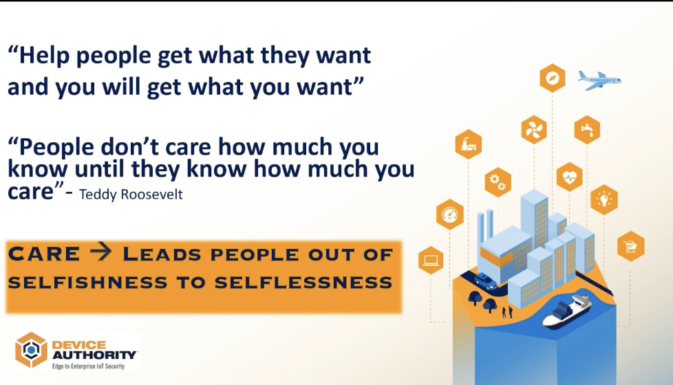 "Help people get what they want and you will get what you want". "People don't care how much you know until they know how much you care" - Teddy Roosevelt. Care -> leads people out of selfishness to selflessness.
