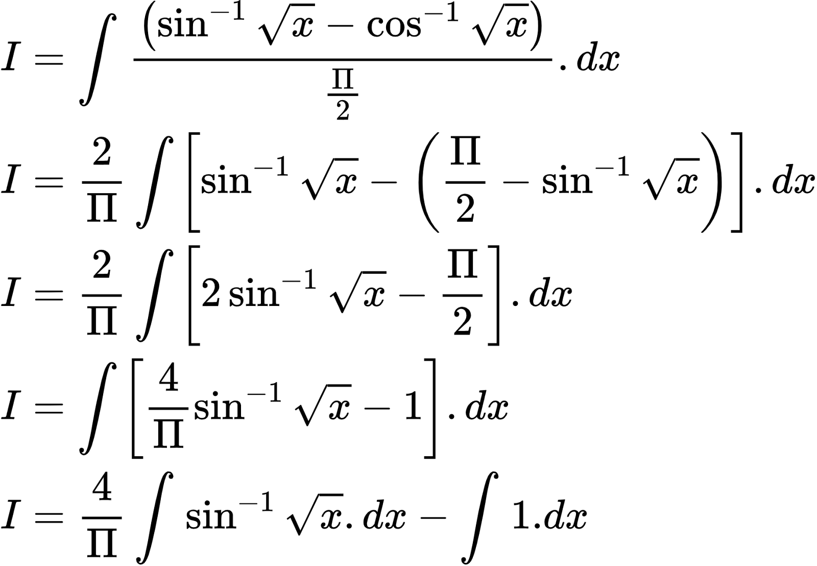 {"id":"2-0-0-0-0-0-0-0-0-0-0-0-0-0-0-0-0-1-1-0-0-1-0-1-1-1-1-0-1-1-1-1-1-1-0","code":"\\begin{align*}\n{I}&={\\int_{}^{}\\frac{\\left(\\sin^{-1}{\\sqrt[]{x}}-\\cos^{-1}{\\sqrt[]{x}}\\right)}{\\frac{\\Pi}{2}}.dx}\\\\\n{I}&={\\frac{2}{\\Pi}\\int_{}^{}\\left[\\sin^{-1}{\\sqrt[]{x}}-\\left(\\frac{\\Pi}{2}-\\sin^{-1}{\\sqrt[]{x}}\\right)\\right].dx}\\\\\n{I}&={\\frac{2}{\\Pi}\\int_{}^{}\\left[2\\sin^{-1}{\\sqrt[]{x}}-\\frac{\\Pi}{2}\\right].dx}\\\\\n{I}&={\\int_{}^{}\\left[\\frac{4}{\\Pi}\\sin^{-1}{\\sqrt[]{x}}-1\\right].dx}\\\\\n{I}&={\\frac{4}{\\Pi}\\int_{}^{}\\sin^{-1}{\\sqrt[]{x}}.dx-\\int_{}^{}1.dx}\t\n\\end{align*}","type":"align*","font":{"color":"#000000","size":10,"family":"Arial"},"ts":1602850033414,"cs":"7rENYBpM5tUF7SYT38M7XQ==","size":{"width":308,"height":213}}