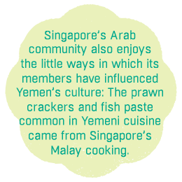 Singapore’s Arab community also enjoys the little ways in which its 
members have influenced Yemen’s culture: The prawn crackers and fish paste 
common in Yemeni cuisine 
came from Singapore’s 
Malay cooking.