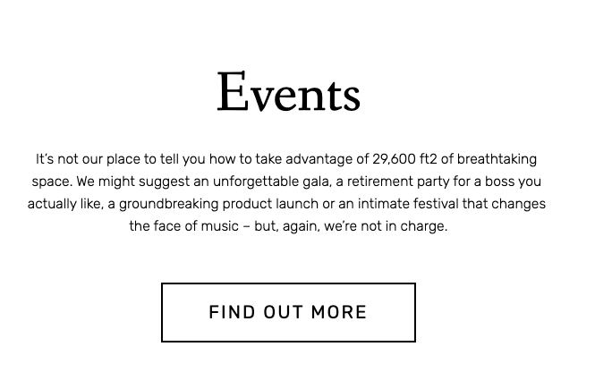Events. It's not our place to tell you how to take advantage of 29,600 square feet of breathtaking space. We might suggest an unforgettable gala, a retirement party for a boss you actually like, a groundbreaking product launch or an intimate festival that changes the face of music — but again, we're not in charge. 
Button copy – find out more.